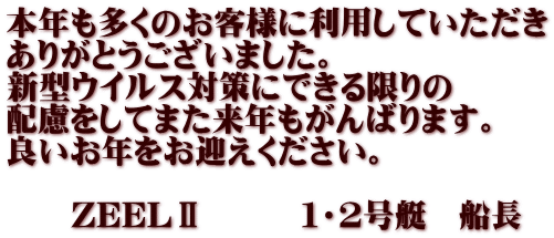 本年も多くのお客様に利用していただき ありがとうございました。 新型ウイルス対策にできる限りの 配慮をしてまた来年もがんばります。 良いお年をお迎えください。  　　ZEELⅡ　　　１・２号艇　船長