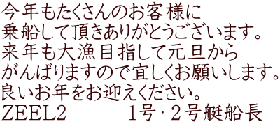 今年もたくさんのお客様に 乗船して頂きありがとうございます。 来年も大漁目指して元旦から がんばりますので宜しくお願いします。 良いお年をお迎えください。 ZEEL2　　　１号・２号艇船長