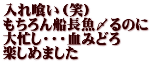 入れ喰い（笑） もちろん船長魚〆るのに 大忙し・・・血みどろ 楽しめました