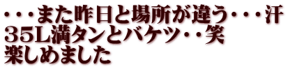 ・・・また昨日と場所が違う・・・汗 ３５L満タンとバケツ・・笑 楽しめました