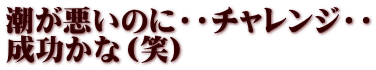 潮が悪いのに・・チャレンジ・・ 成功かな（笑）