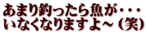 あまり釣ったら魚が・・・ いなくなりますよ～（笑）