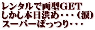 レンタルで両型GET しかし本日渋め・・・（涙） スーパーぽっつり・・・