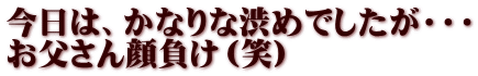 今日は、かなりな渋めでしたが・・・ お父さん顔負け（笑）