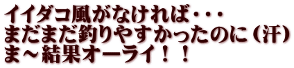 イイダコ風がなければ・・・ まだまだ釣りやすかったのに（汗） ま～結果オーライ！！