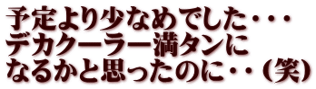 予定より少なめでした・・・ デカクーラー満タンに なるかと思ったのに・・（笑）