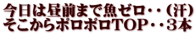 今日は昼前まで魚ゼロ・・（汗） そこからポロポロTOP・・3本