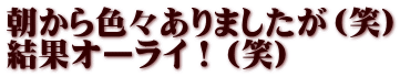 朝から色々ありましたが（笑） 結果オーライ！（笑）