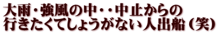 大雨・強風の中・・中止からの 行きたくてしょうがない人出船（笑）