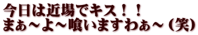 今日は近場でキス！！ まぁ～よ～喰いますわぁ～（笑）