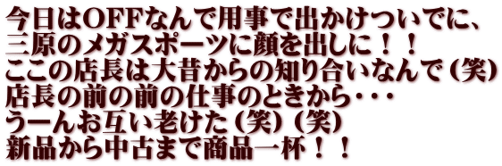 今日はOFFなんで用事で出かけついでに、 三原のメガスポーツに顔を出しに！！ ここの店長は大昔からの知り合いなんで（笑） 店長の前の前の仕事のときから・・・ うーんお互い老けた（笑）（笑） 新品から中古まで商品一杯！！