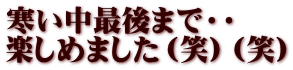 寒い中最後まで・・ 楽しめました（笑）（笑）