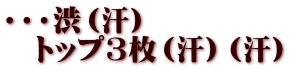 ・・・渋（汗） 　トップ3枚（汗）（汗）