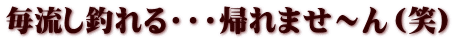 毎流し釣れる・・・帰れませ～ん（笑）