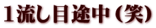 1流し目途中（笑）
