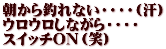 朝から釣れない・・・・(汗) ウロウロしながら・・・・ スイッチON（笑）