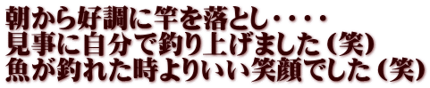 朝から好調に竿を落とし・・・・ 見事に自分で釣り上げました（笑） 魚が釣れた時よりいい笑顔でした（笑）