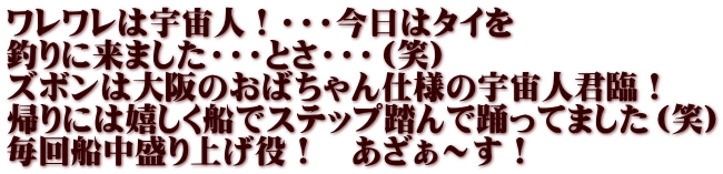 ワレワレは宇宙人！・・・今日はタイを 釣りに来ました・・・とさ・・・（笑） ズボンは大阪のおばちゃん仕様の宇宙人君臨！ 帰りには嬉しく船でステップ踏んで踊ってました（笑） 毎回船中盛り上げ役！　あざぁ～す！