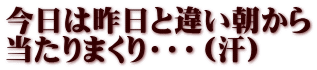 今日は昨日と違い朝から 当たりまくり・・・（汗）