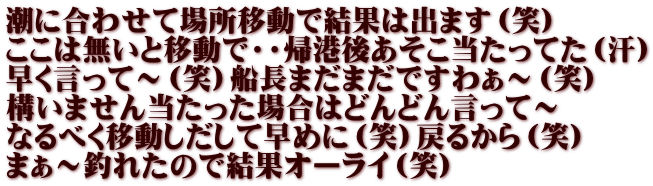 潮に合わせて場所移動で結果は出ます（笑） ここは無いと移動で・・帰港後あそこ当たってた（汗） 早く言って～（笑）船長まだまだですわぁ～（笑） 構いません当たった場合はどんどん言って～ なるべく移動しだして早めに（笑）戻るから（笑） まぁ～釣れたので結果オーライ（笑）