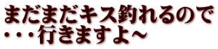 まだまだキス釣れるので ・・・行きますよ～