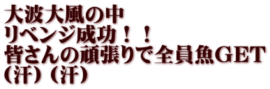 大波大風の中 リベンジ成功！！ 皆さんの頑張りで全員魚GET （汗）（汗）