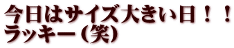 今日はサイズ大きい日！！ ラッキー（笑）