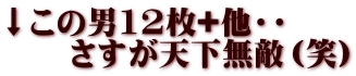 ↓この男12枚+他・・ 　　さすが天下無敵（笑）