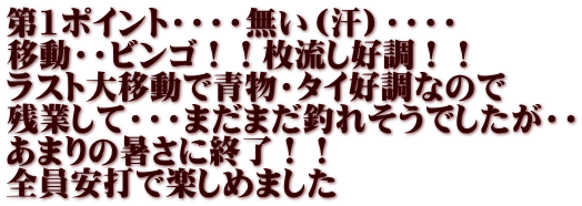 第1ポイント・・・・無い（汗）・・・・ 移動・・ビンゴ！！枚流し好調！！ ラスト大移動で青物・タイ好調なので 残業して・・・まだまだ釣れそうでしたが・・ あまりの暑さに終了！！ 全員安打で楽しめました