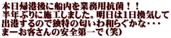 本日帰港後に船内を業務用抗菌！！ 半年ぶりに施工しました。明日は１日換気して 出港するので独特の匂いわ和らぐかな・・・ まーお客さんの安全第一で（笑）