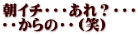 朝イチ・・・あれ？・・・ ・・からの・・（笑）