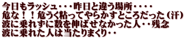 今日もラッシュ・・・昨日と違う場所・・・・ 危な！！危うく粘ってやらかすところだった（汗） 波に乗れずに数を伸ばせなかった人・・残念 波に乗れた人は当たりまくり・・