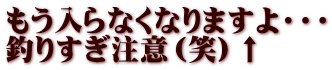 もう入らなくなりますよ・・・ 釣りすぎ注意（笑）↑