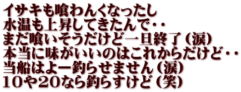 イサキも喰わんくなったし 水温も上昇してきたんで・・ まだ喰いそうだけど一旦終了（涙） 本当に味がいいのはこれからだけど・・ 当船はよー釣らせません（涙） 10や20なら釣らすけど（笑）