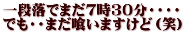 一段落でまだ7時３０分・・・・ でも・・まだ喰いますけど（笑）