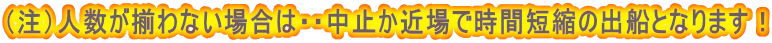 （注）人数が揃わない場合は・・中止か近場で時間短縮の出船となります！