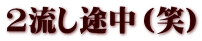 2流し途中（笑）