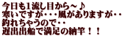 今日も1流し目から～♪ 寒いですが・・・風がありますが・・ 釣れちゃうので・・ 遅出出船で満足の納竿！！