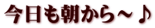 今日も朝から～♪