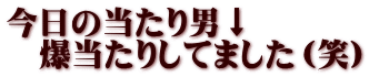 今日の当たり男↓ 　爆当たりしてました（笑）