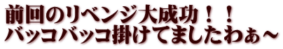 前回のリベンジ大成功！！ バッコバッコ掛けてましたわぁ～