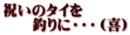 祝いのタイを 　　釣りに・・・（喜）